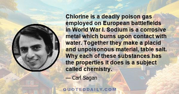 Chlorine is a deadly poison gas employed on European battlefields in World War I. Sodium is a corrosive metal which burns upon contact with water. Together they make a placid and unpoisonous material, table salt. Why