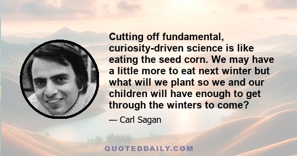 Cutting off fundamental, curiosity-driven science is like eating the seed corn. We may have a little more to eat next winter but what will we plant so we and our children will have enough to get through the winters to