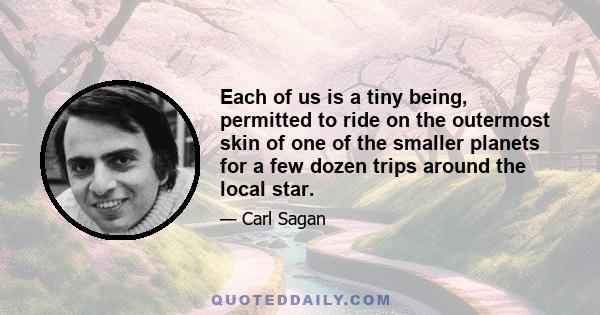 Each of us is a tiny being, permitted to ride on the outermost skin of one of the smaller planets for a few dozen trips around the local star.