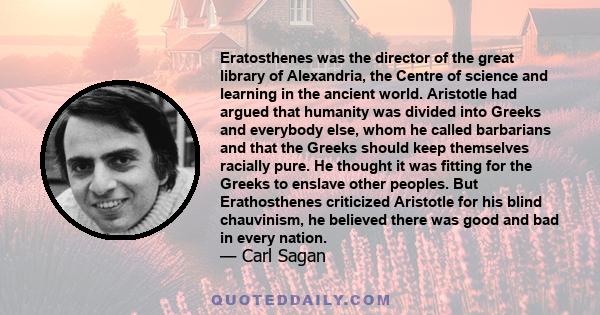 Eratosthenes was the director of the great library of Alexandria, the Centre of science and learning in the ancient world. Aristotle had argued that humanity was divided into Greeks and everybody else, whom he called