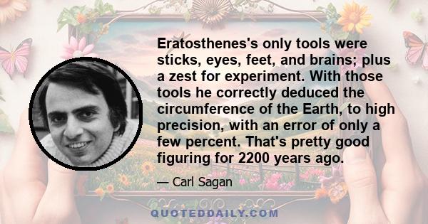 Eratosthenes's only tools were sticks, eyes, feet, and brains; plus a zest for experiment. With those tools he correctly deduced the circumference of the Earth, to high precision, with an error of only a few percent.