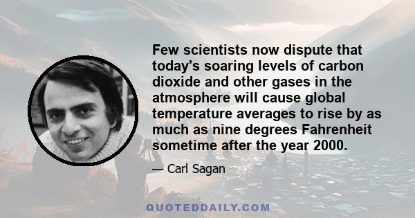 Few scientists now dispute that today's soaring levels of carbon dioxide and other gases in the atmosphere will cause global temperature averages to rise by as much as nine degrees Fahrenheit sometime after the year