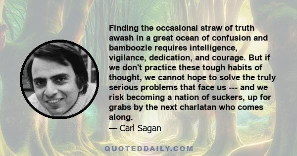 Finding the occasional straw of truth awash in a great ocean of confusion and bamboozle requires intelligence, vigilance, dedication, and courage. But if we don't practice these tough habits of thought, we cannot hope