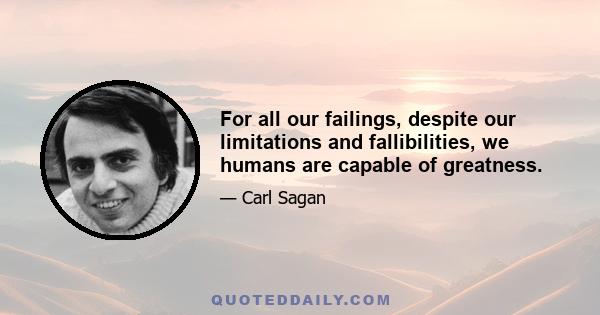 For all our failings, despite our limitations and fallibilities, we humans are capable of greatness.