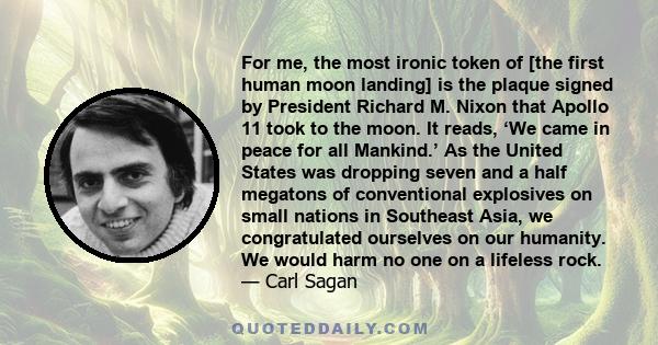 For me, the most ironic token of [the first human moon landing] is the plaque signed by President Richard M. Nixon that Apollo 11 took to the moon. It reads, ‘We came in peace for all Mankind.’ As the United States was