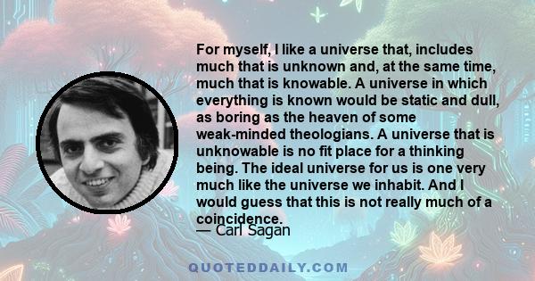 For myself, I like a universe that, includes much that is unknown and, at the same time, much that is knowable. A universe in which everything is known would be static and dull, as boring as the heaven of some