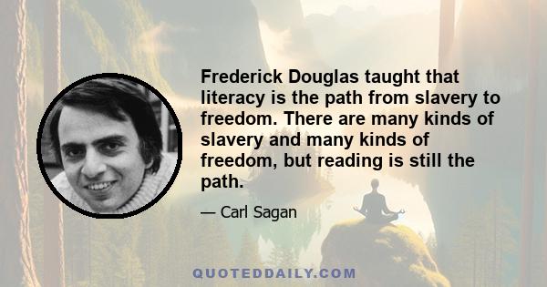 Frederick Douglas taught that literacy is the path from slavery to freedom. There are many kinds of slavery and many kinds of freedom, but reading is still the path.