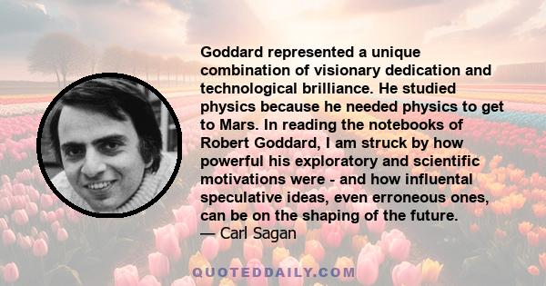 Goddard represented a unique combination of visionary dedication and technological brilliance. He studied physics because he needed physics to get to Mars. In reading the notebooks of Robert Goddard, I am struck by how