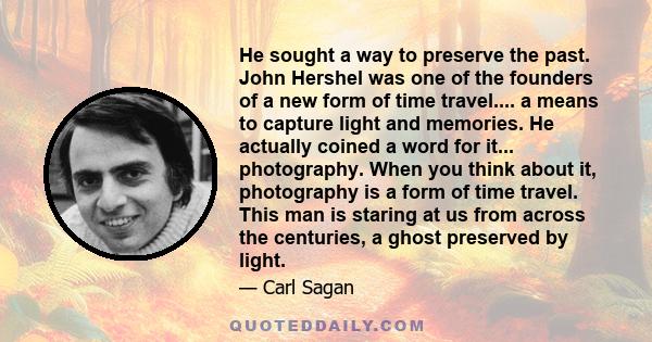 He sought a way to preserve the past. John Hershel was one of the founders of a new form of time travel.... a means to capture light and memories. He actually coined a word for it... photography. When you think about