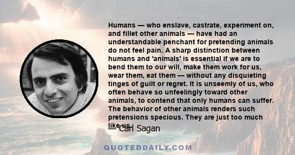 Humans — who enslave, castrate, experiment on, and fillet other animals — have had an understandable penchant for pretending animals do not feel pain. A sharp distinction between humans and 'animals' is essential if we