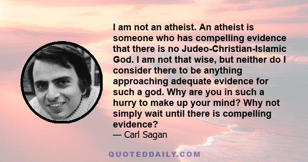 I am not an atheist. An atheist is someone who has compelling evidence that there is no Judeo-Christian-Islamic God. I am not that wise, but neither do I consider there to be anything approaching adequate evidence for