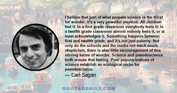 I believe that part of what propels science is the thirst for wonder. It's a very powerful emotion. All children feel it. In a first grade classroom everybody feels it; in a twelfth grade classroom almost nobody feels