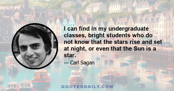 I can find in my undergraduate classes, bright students who do not know that the stars rise and set at night, or even that the Sun is a star.