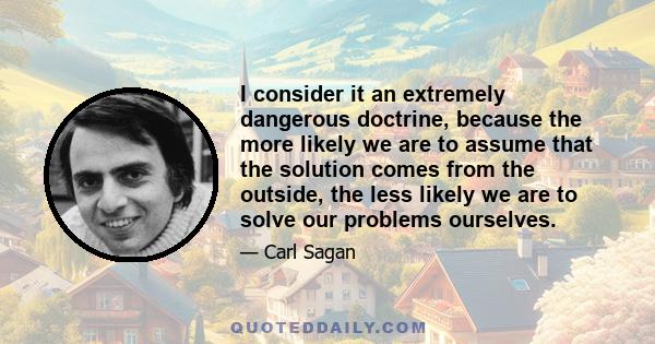 I consider it an extremely dangerous doctrine, because the more likely we are to assume that the solution comes from the outside, the less likely we are to solve our problems ourselves.