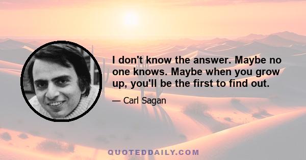 I don't know the answer. Maybe no one knows. Maybe when you grow up, you'll be the first to find out.