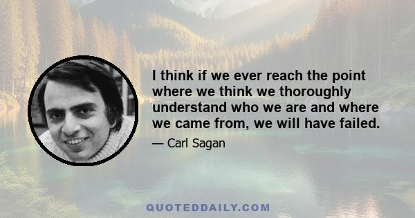 I think if we ever reach the point where we think we thoroughly understand who we are and where we came from, we will have failed.