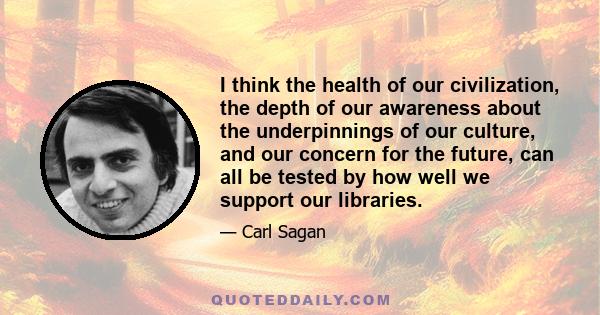 I think the health of our civilization, the depth of our awareness about the underpinnings of our culture, and our concern for the future, can all be tested by how well we support our libraries.