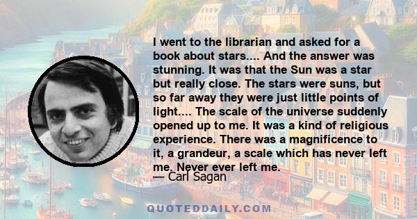 I went to the librarian and asked for a book about stars.... And the answer was stunning. It was that the Sun was a star but really close. The stars were suns, but so far away they were just little points of light....