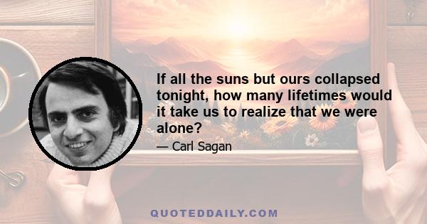 If all the suns but ours collapsed tonight, how many lifetimes would it take us to realize that we were alone?