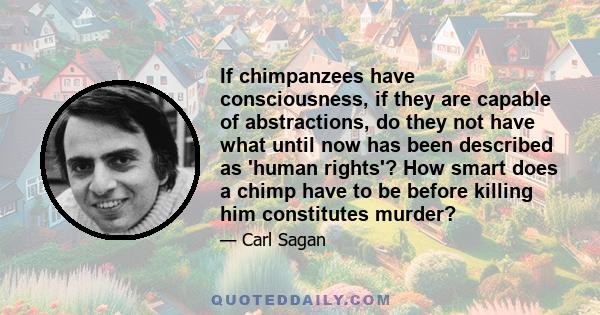 If chimpanzees have consciousness, if they are capable of abstractions, do they not have what until now has been described as 'human rights'? How smart does a chimp have to be before killing him constitutes murder?