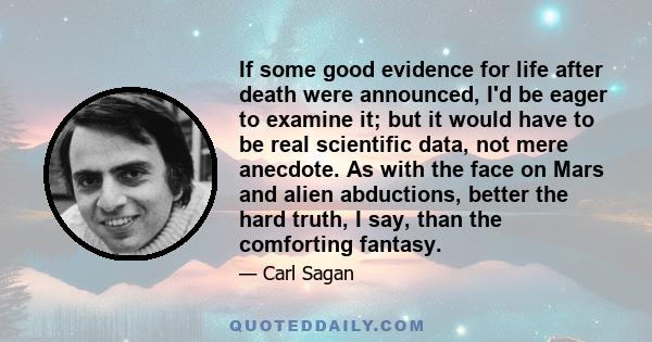 If some good evidence for life after death were announced, I'd be eager to examine it; but it would have to be real scientific data, not mere anecdote. As with the face on Mars and alien abductions, better the hard