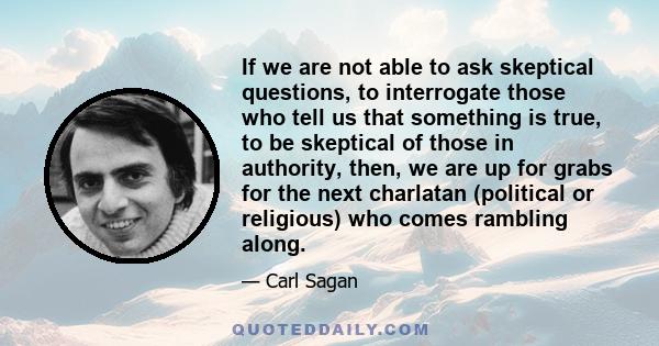 If we are not able to ask skeptical questions, to interrogate those who tell us that something is true, to be skeptical of those in authority, then, we are up for grabs for the next charlatan (political or religious)