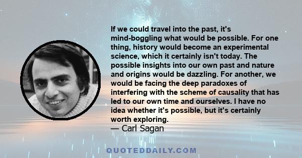 If we could travel into the past, it's mind-boggling what would be possible. For one thing, history would become an experimental science, which it certainly isn't today. The possible insights into our own past and