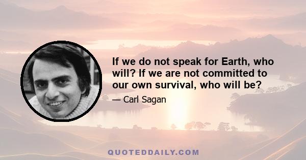 If we do not speak for Earth, who will? If we are not committed to our own survival, who will be?