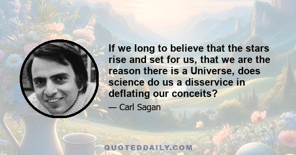 If we long to believe that the stars rise and set for us, that we are the reason there is a Universe, does science do us a disservice in deflating our conceits?