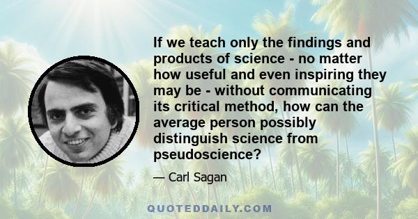 If we teach only the findings and products of science - no matter how useful and even inspiring they may be - without communicating its critical method, how can the average person possibly distinguish science from