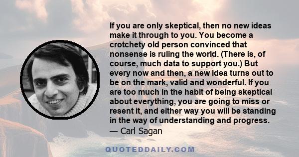 If you are only skeptical, then no new ideas make it through to you. You become a crotchety old person convinced that nonsense is ruling the world. (There is, of course, much data to support you.) But every now and