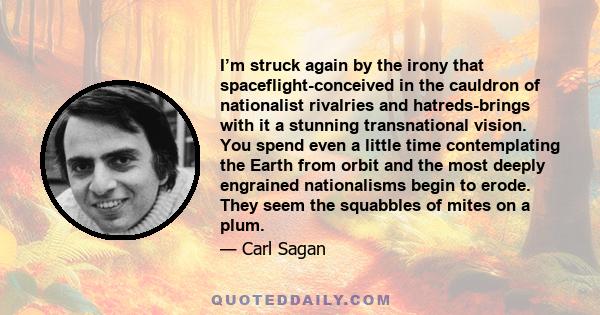 I’m struck again by the irony that spaceflight-conceived in the cauldron of nationalist rivalries and hatreds-brings with it a stunning transnational vision. You spend even a little time contemplating the Earth from