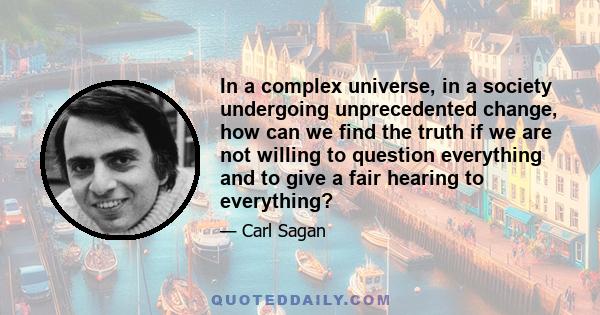 In a complex universe, in a society undergoing unprecedented change, how can we find the truth if we are not willing to question everything and to give a fair hearing to everything?