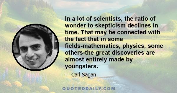 In a lot of scientists, the ratio of wonder to skepticism declines in time. That may be connected with the fact that in some fields-mathematics, physics, some others-the great discoveries are almost entirely made by