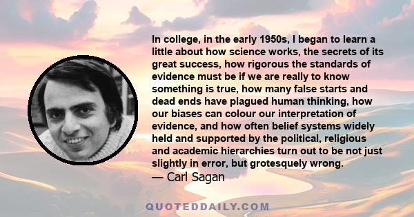 In college, in the early 1950s, I began to learn a little about how science works, the secrets of its great success, how rigorous the standards of evidence must be if we are really to know something is true, how many