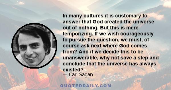 In many cultures it is customary to answer that God created the universe out of nothing. But this is mere temporizing. If we wish courageously to pursue the question, we must, of course ask next where God comes from?