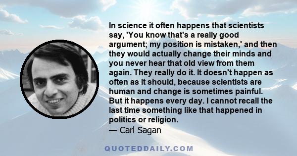 In science it often happens that scientists say, 'You know that's a really good argument; my position is mistaken,' and then they would actually change their minds and you never hear that old view from them again. They