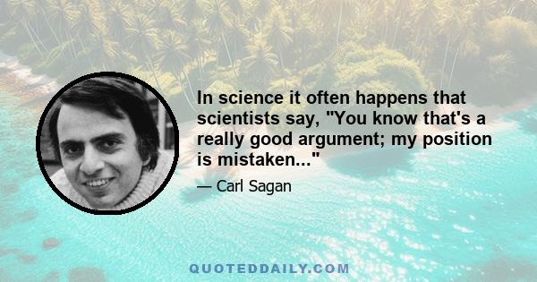 In science it often happens that scientists say, You know that's a really good argument; my position is mistaken...