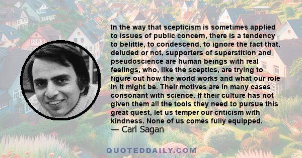 In the way that scepticism is sometimes applied to issues of public concern, there is a tendency to belittle, to condescend, to ignore the fact that, deluded or not, supporters of superstition and pseudoscience are