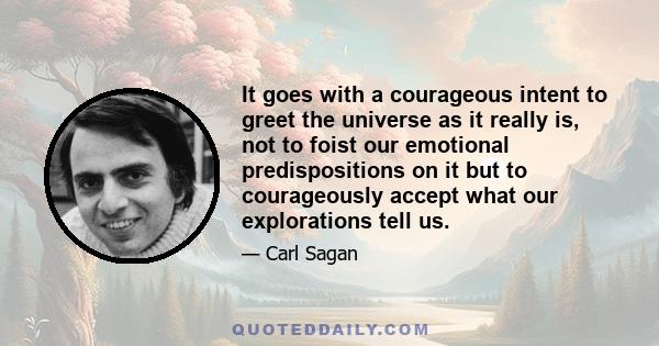 It goes with a courageous intent to greet the universe as it really is, not to foist our emotional predispositions on it but to courageously accept what our explorations tell us.