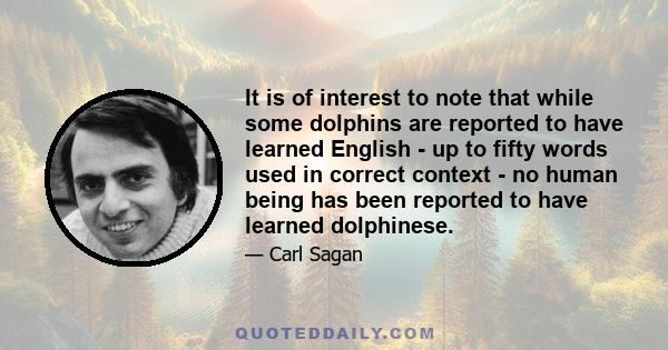 It is of interest to note that while some dolphins are reported to have learned English - up to fifty words used in correct context - no human being has been reported to have learned dolphinese.