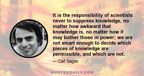 It is the responsibility of scientists never to suppress knowledge, no matter how awkward that knowledge is, no matter how it may bother those in power; we are not smart enough to decide which pieces of knowledge are