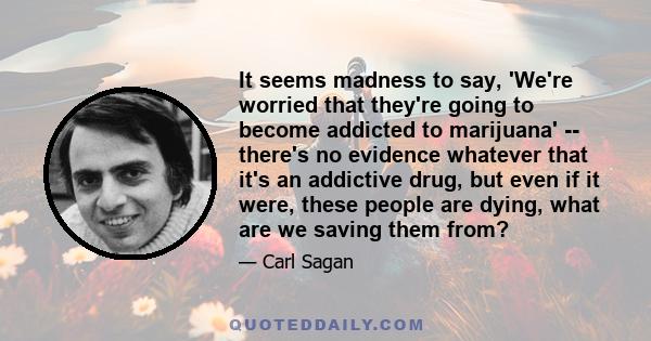 It seems madness to say, 'We're worried that they're going to become addicted to marijuana' -- there's no evidence whatever that it's an addictive drug, but even if it were, these people are dying, what are we saving