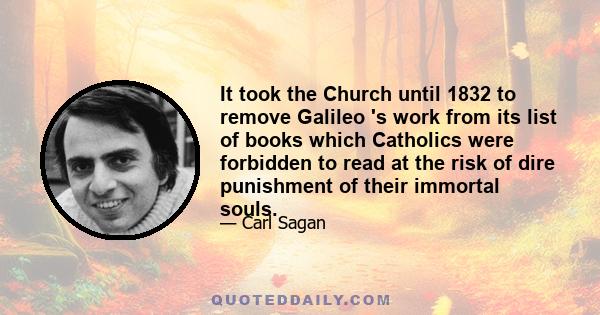 It took the Church until 1832 to remove Galileo 's work from its list of books which Catholics were forbidden to read at the risk of dire punishment of their immortal souls.