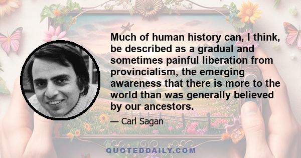 Much of human history can, I think, be described as a gradual and sometimes painful liberation from provincialism, the emerging awareness that there is more to the world than was generally believed by our ancestors.