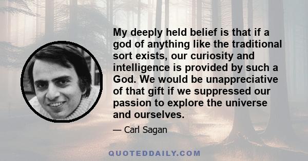 My deeply held belief is that if a god of anything like the traditional sort exists, our curiosity and intelligence is provided by such a God. We would be unappreciative of that gift if we suppressed our passion to