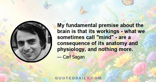 My fundamental premise about the brain is that its workings - what we sometimes call mind - are a consequence of its anatomy and physiology, and nothing more.