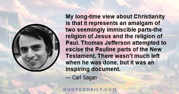 My long-time view about Christianity is that it represents an amalgam of two seemingly immiscible parts-the religion of Jesus and the religion of Paul. Thomas Jefferson attempted to excise the Pauline parts of the New