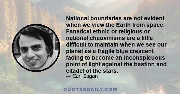 National boundaries are not evident when we view the Earth from space. Fanatical ethnic or religious or national chauvinisms are a little difficult to maintain when we see our planet as a fragile blue crescent fading to 