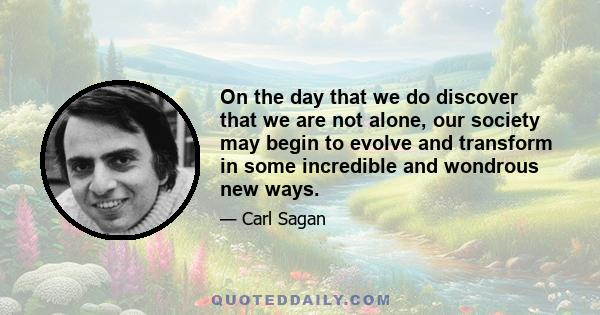 On the day that we do discover that we are not alone, our society may begin to evolve and transform in some incredible and wondrous new ways.